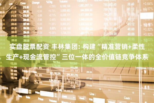 实盘股票配资 丰林集团: 构建“精准营销+柔性生产+现金流管控”三位一体的全价值链竞争体系