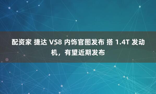 配资家 捷达 VS8 内饰官图发布 搭 1.4T 发动机，有望近期发布