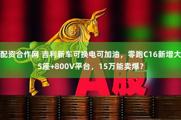 配资合作网 吉利新车可换电可加油，零跑C16新增大5座+800V平台，15万能卖爆？