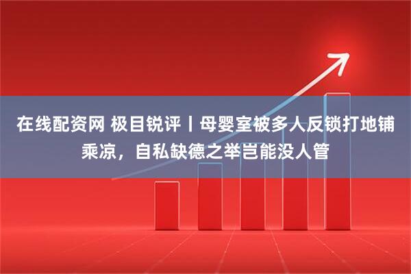 在线配资网 极目锐评丨母婴室被多人反锁打地铺乘凉，自私缺德之举岂能没人管