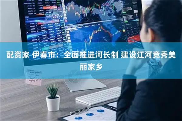 配资家 伊春市：全面推进河长制 建设江河竞秀美丽家乡