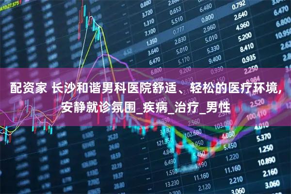 配资家 长沙和谐男科医院舒适、轻松的医疗环境,安静就诊氛围_疾病_治疗_男性