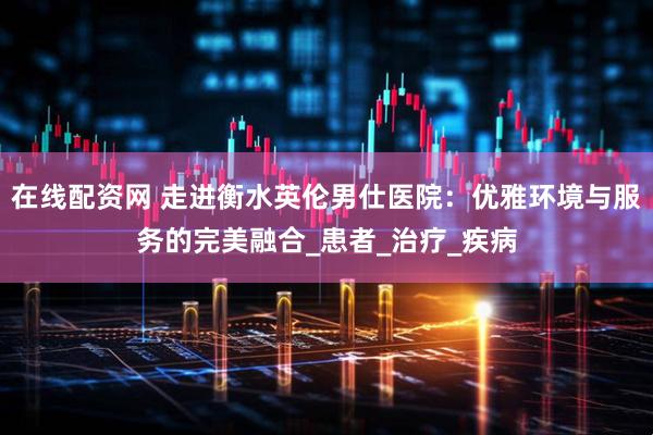在线配资网 走进衡水英伦男仕医院：优雅环境与服务的完美融合_患者_治疗_疾病