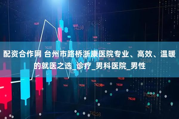 配资合作网 台州市路桥浙康医院专业、高效、温暖的就医之选_诊疗_男科医院_男性