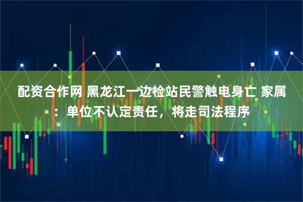 配资合作网 黑龙江一边检站民警触电身亡 家属：单位不认定责任，将走司法程序