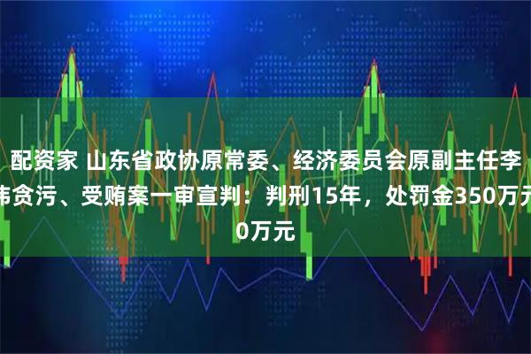 配资家 山东省政协原常委、经济委员会原副主任李玮贪污、受贿案一审宣判：判刑15年，处罚金350万元