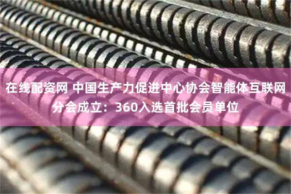 在线配资网 中国生产力促进中心协会智能体互联网分会成立：360入选首批会员单位