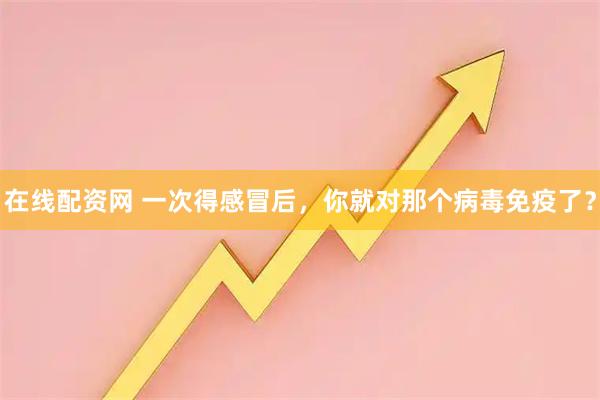在线配资网 一次得感冒后，你就对那个病毒免疫了？