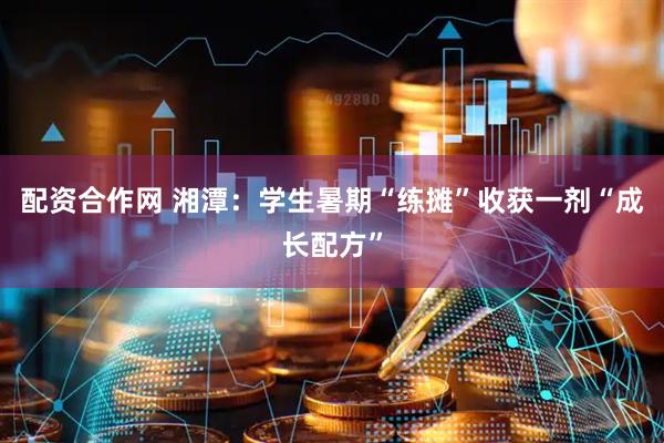 配资合作网 湘潭：学生暑期“练摊”收获一剂“成长配方”