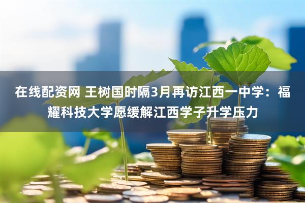 在线配资网 王树国时隔3月再访江西一中学：福耀科技大学愿缓解江西学子升学压力