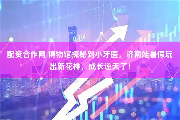 配资合作网 博物馆探秘到小牙医，济南娃暑假玩出新花样，成长逆天了！