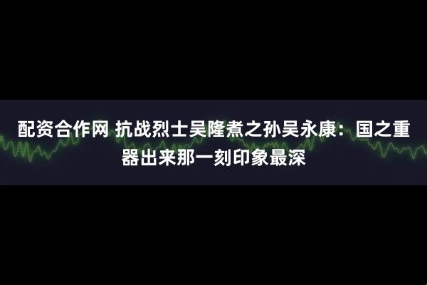 配资合作网 抗战烈士吴隆煮之孙吴永康：国之重器出来那一刻印象最深