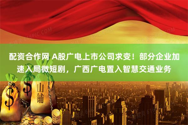 配资合作网 A股广电上市公司求变！部分企业加速入局微短剧，广西广电置入智慧交通业务