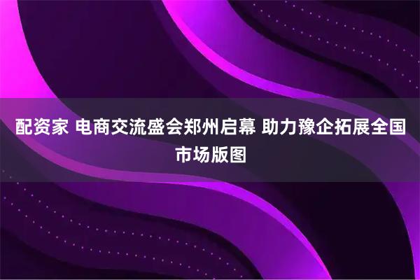 配资家 电商交流盛会郑州启幕 助力豫企拓展全国市场版图