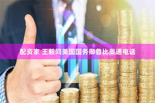 配资家 王毅同美国国务卿鲁比奥通电话