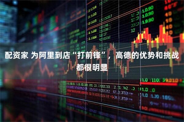 配资家 为阿里到店“打前锋”，高德的优势和挑战都很明显