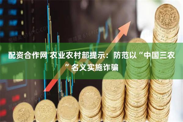 配资合作网 农业农村部提示：防范以“中国三农”名义实施诈骗