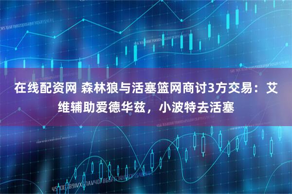 在线配资网 森林狼与活塞篮网商讨3方交易：艾维辅助爱德华兹，小波特去活塞