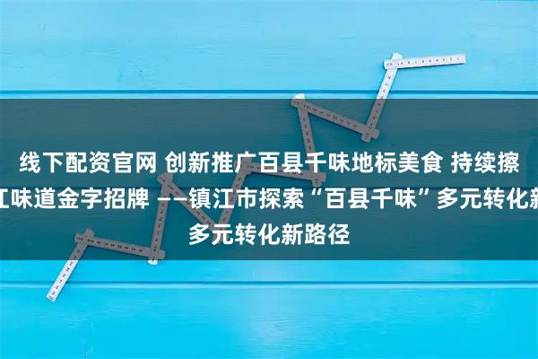 线下配资官网 创新推广百县千味地标美食 持续擦亮镇江味道金字招牌 ——镇江市探索“百县千味”多元转化新路径